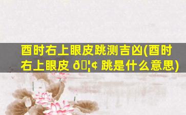 酉时右上眼皮跳测吉凶(酉时右上眼皮 🦢 跳是什么意思)